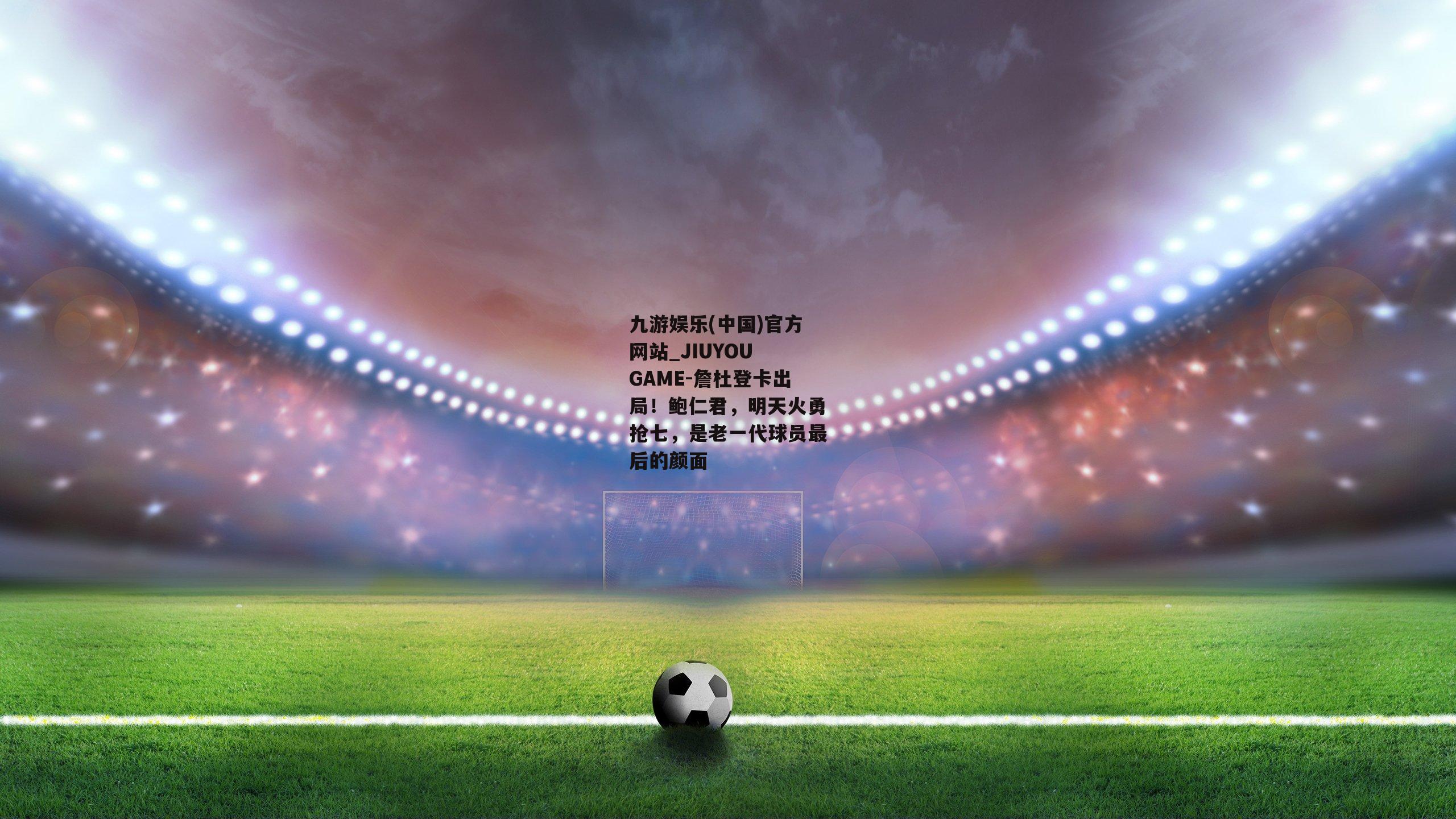 九游娱乐(中国)官方网站_JIUYOU GAME-詹杜登卡出局！鲍仁君，明天火勇抢七，是老一代球员最后的颜面